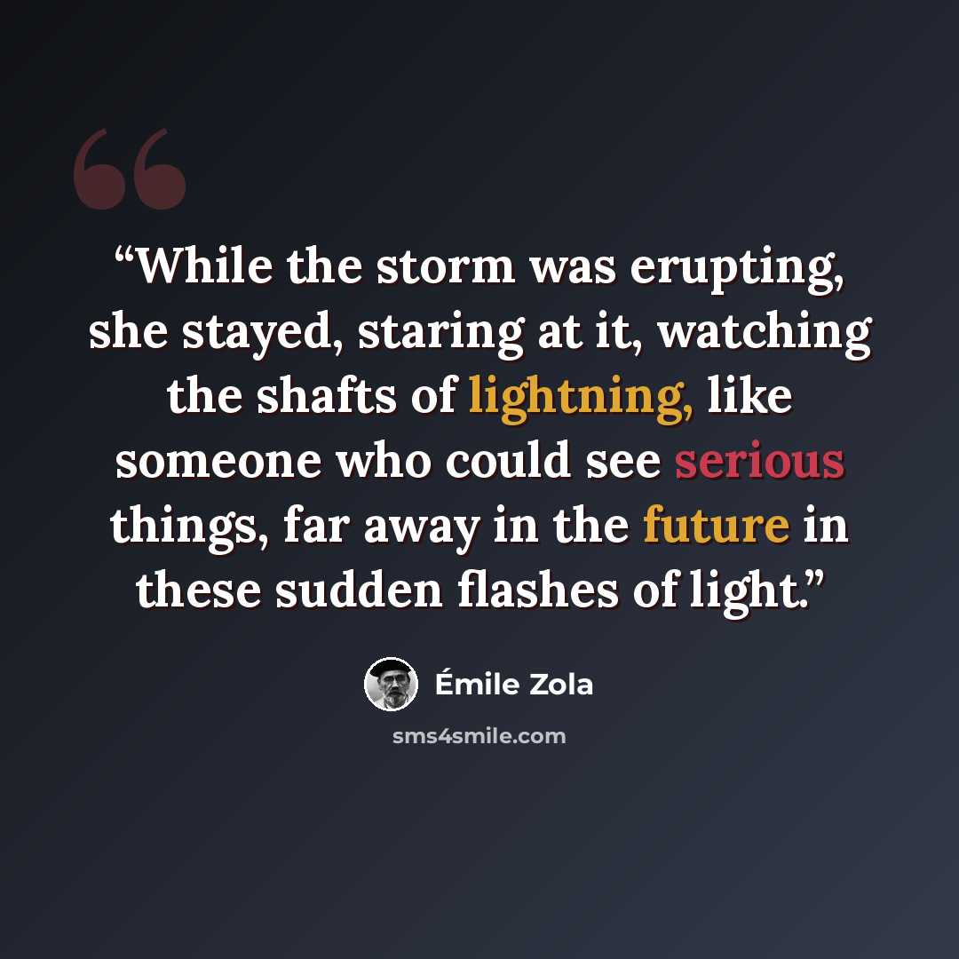 “While the storm was erupting, she stayed, staring at it, watching the shafts of lightning, like someone who could see serious things, far away in the future in these sudden flashes of light.” quote by Emile Zola