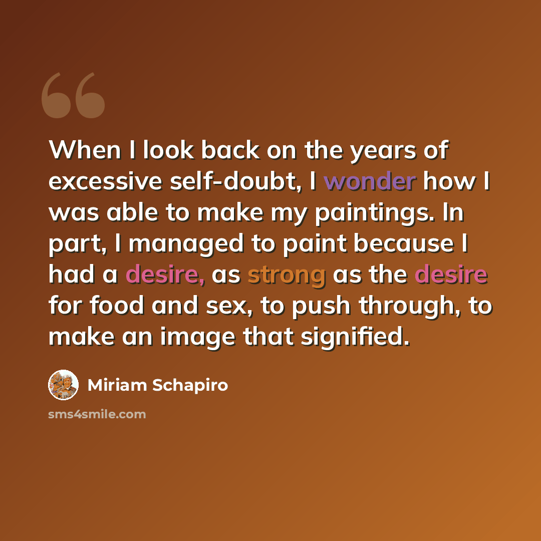 “When I look back on the years of excessive self-doubt, I wonder how I was able to make my paintings. In part, I managed to paint because I had a desire, as strong as the desire for food and sex, to push through, to make an image that signified.” quote by Miriam Schapiro