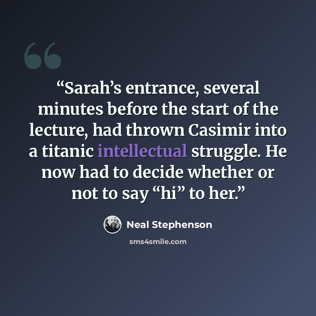 “Sarah’s entrance, several minutes before the start of the lecture, had thrown Casimir into a titanic intellectual struggle. He now had to decide whether or not to say “hi” to her.” quote by Neal Stephenson