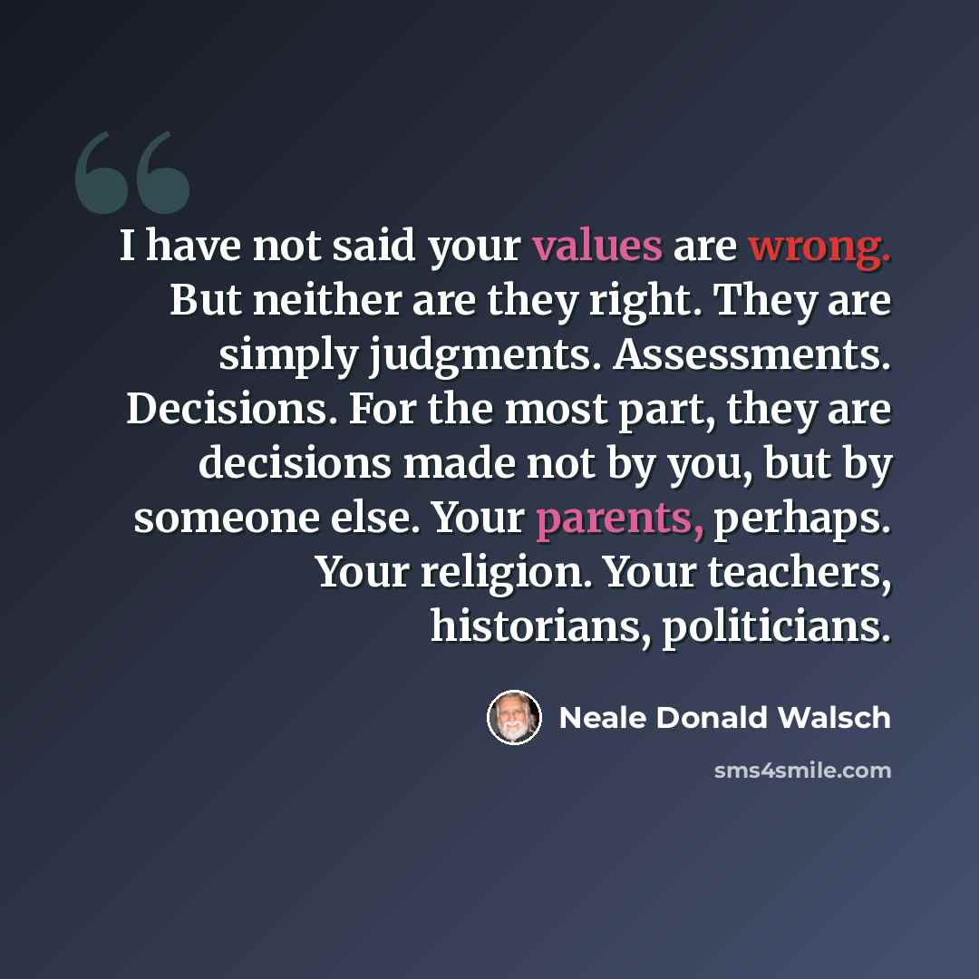 “I have not said your values are wrong. But neither are they right. They are simply judgments. Assessments. Decisions. For the most part, they are decisions made not by you, but by someone else. Your parents, perhaps. Your religion. Your teachers, historians, politicians.” quote by Neale Donald Walsch