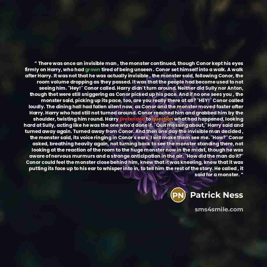 “There was once an invisible man , the monster continued, though Conor kept his eyes firmly on Harry, who had grown tired of being unseen . Conor set himself into a walk. A walk after Harry. It was not that he was actually invisible , the monster said, following Conor, the room volume dropping as…” quote by Patrick Ness