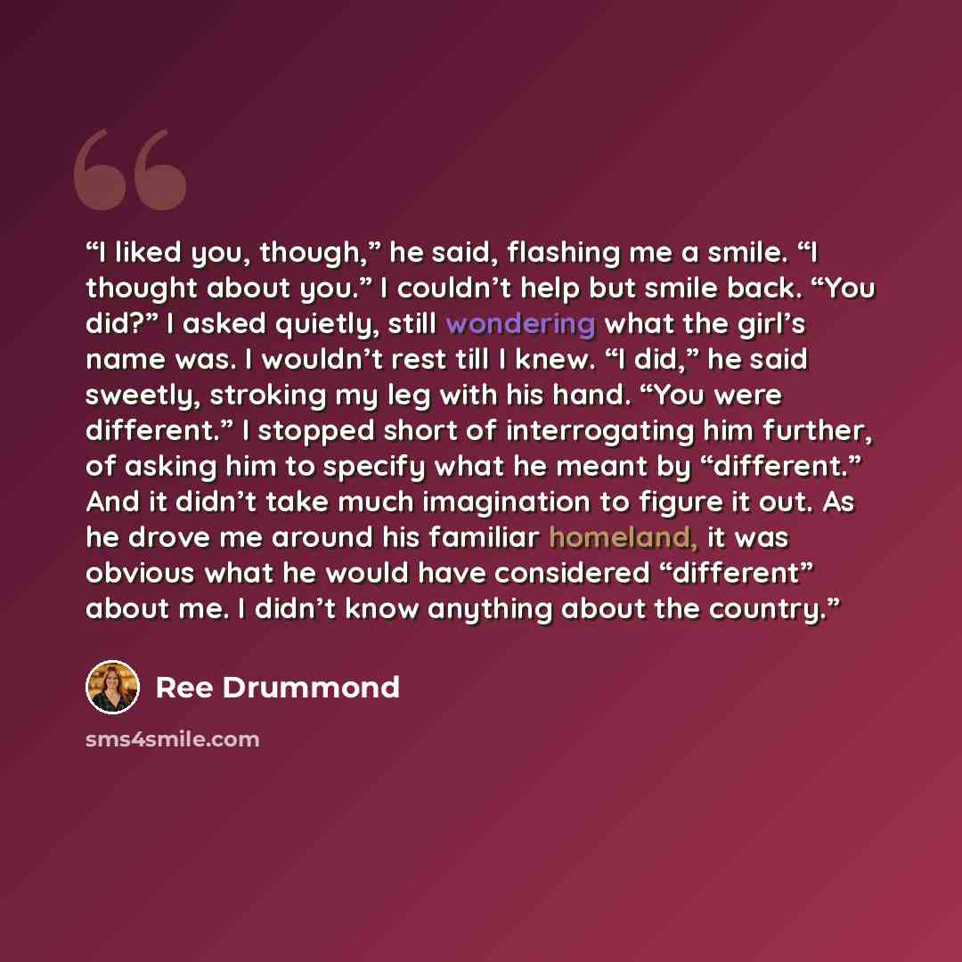 “I liked you, though,” he said, flashing me a smile. “I thought about you.” I couldn’t help but smile back. “You did?” I asked quietly, still wondering what the girl’s name was. I wouldn’t rest till I knew. “I did,” he said sweetly, stroking my leg with his hand. “You were different.” I stopped…” quote by Ree Drummond