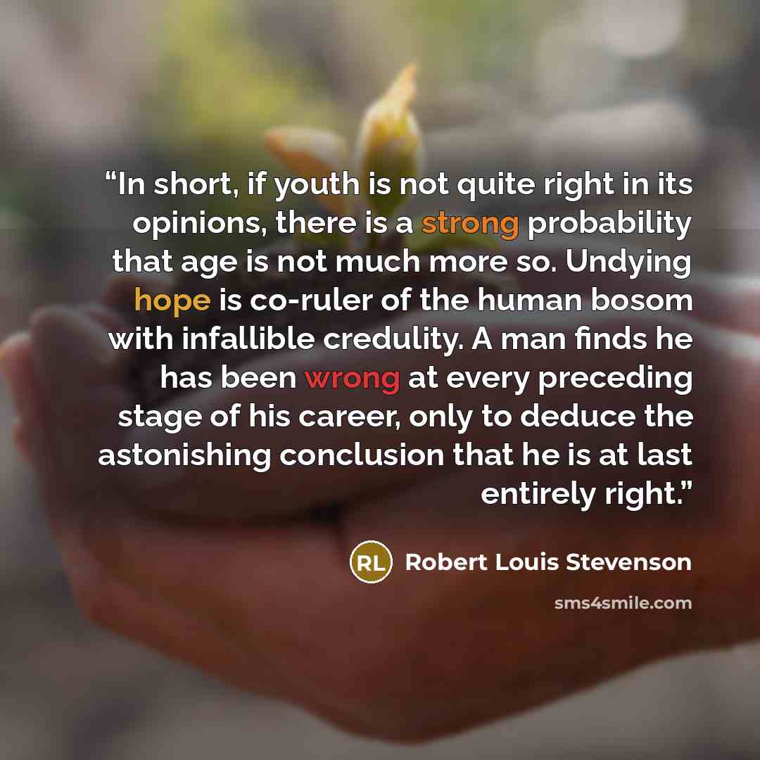 “In short, if youth is not quite right in its opinions, there is a strong probability that age is not much more so. Undying hope is co-ruler of the human bosom with infallible credulity. A man finds he has been wrong at every preceding stage of his career, only to deduce the astonishing conclusion…” quote by Robert Louis Stevenson