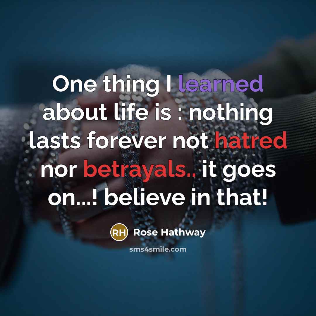 “One thing I learned about life is : nothing lasts forever not hatred nor betrayals.. it goes on...! believe in that!” quote by Rose Hathway