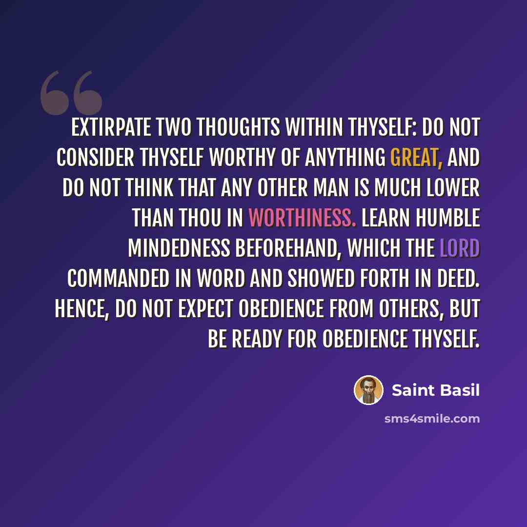 “Extirpate two thoughts within thyself: do not consider thyself worthy of anything great, and do not think that any other man is much lower than thou in worthiness. Learn humble mindedness beforehand, which the Lord commanded in word and showed forth in deed. Hence, do not expect obedience from…” quote by Saint Basil