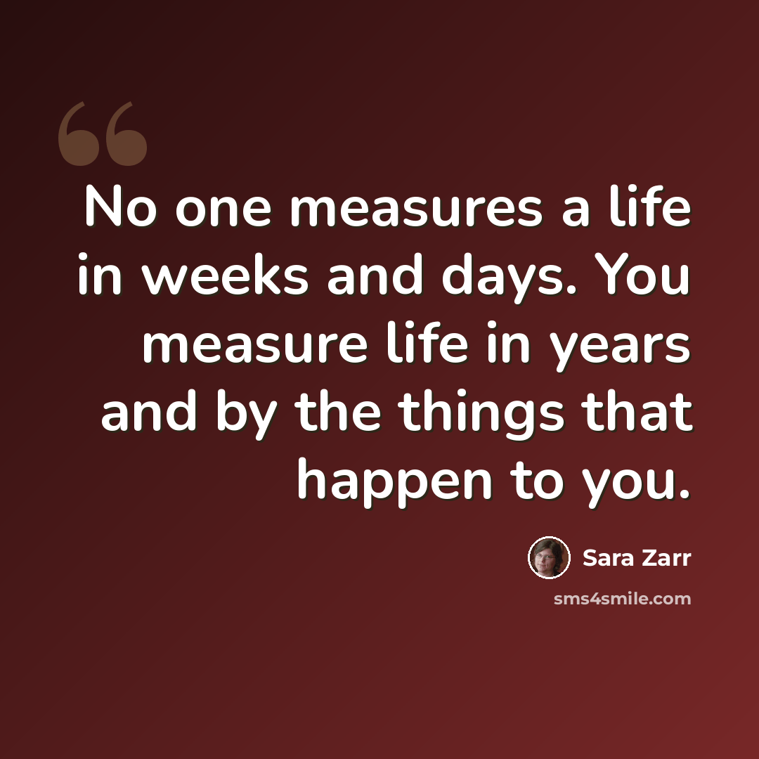 “No one measures a life in weeks and days. You measure life in years and by the things that happen to you.” quote by Sara Zarr