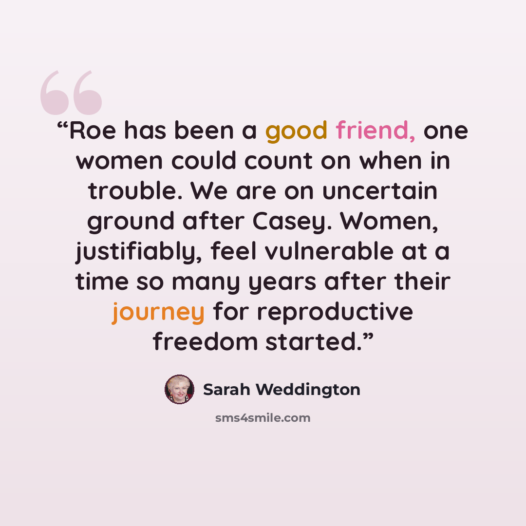 “Roe has been a good friend, one women could count on when in trouble. We are on uncertain ground after Casey. Women, justifiably, feel vulnerable at a time so many years after their journey for reproductive freedom started.” quote by Sarah Weddington