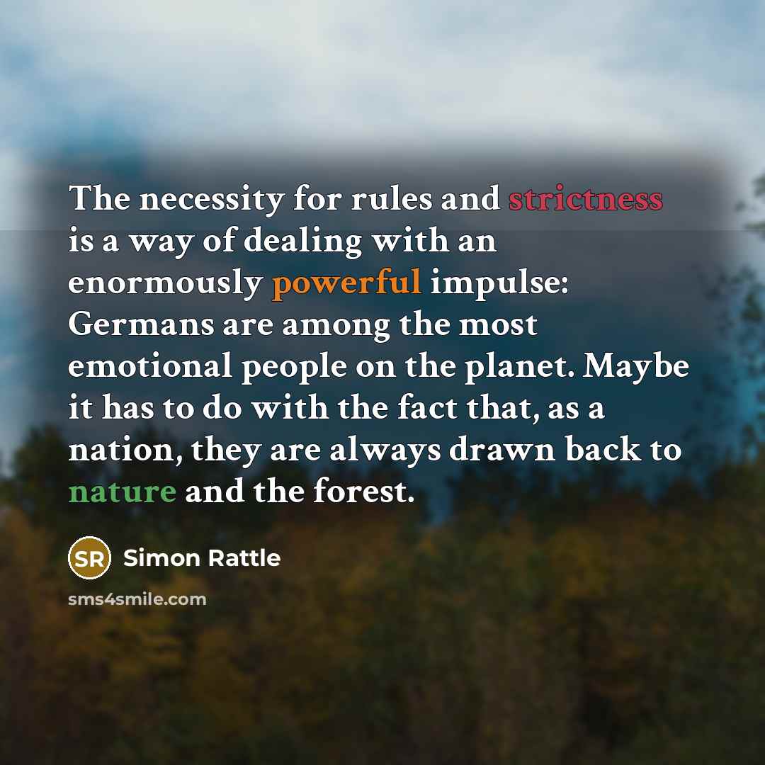 “The necessity for rules and strictness is a way of dealing with an enormously powerful impulse: Germans are among the most emotional people on the planet. Maybe it has to do with the fact that, as a nation, they are always drawn back to nature and the forest.” quote by Simon Rattle