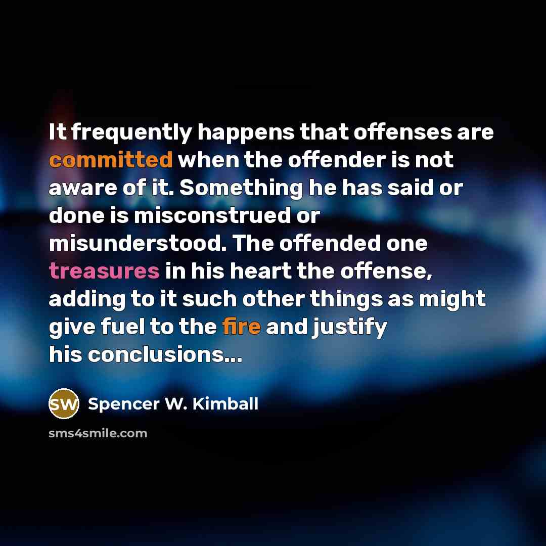 “It frequently happens that offenses are committed when the offender is not aware of it. Something he has said or done is misconstrued or misunderstood. The offended one treasures in his heart the offense, adding to it such other things as might give fuel to the fire and justify his conclusions...” quote by Spencer W. Kimball