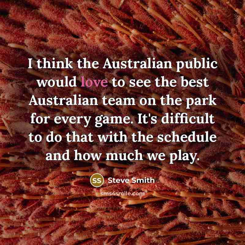 “I think the Australian public would love to see the best Australian team on the park for every game. It's difficult to do that with the schedule and how much we play.” quote by Steve Smith