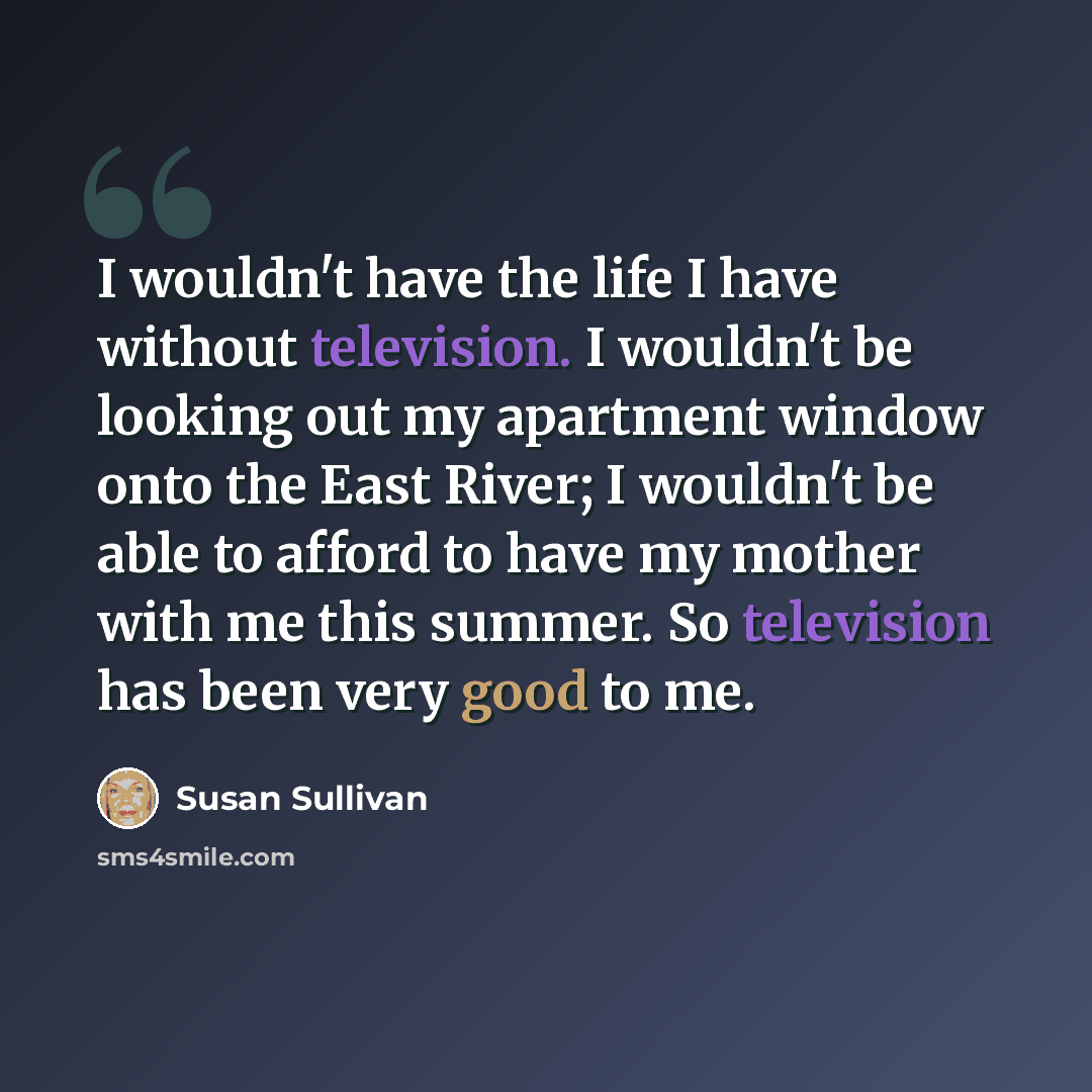 “I wouldn't have the life I have without television. I wouldn't be looking out my apartment window onto the East River; I wouldn't be able to afford to have my mother with me this summer. So television has been very good to me.” quote by Susan Sullivan