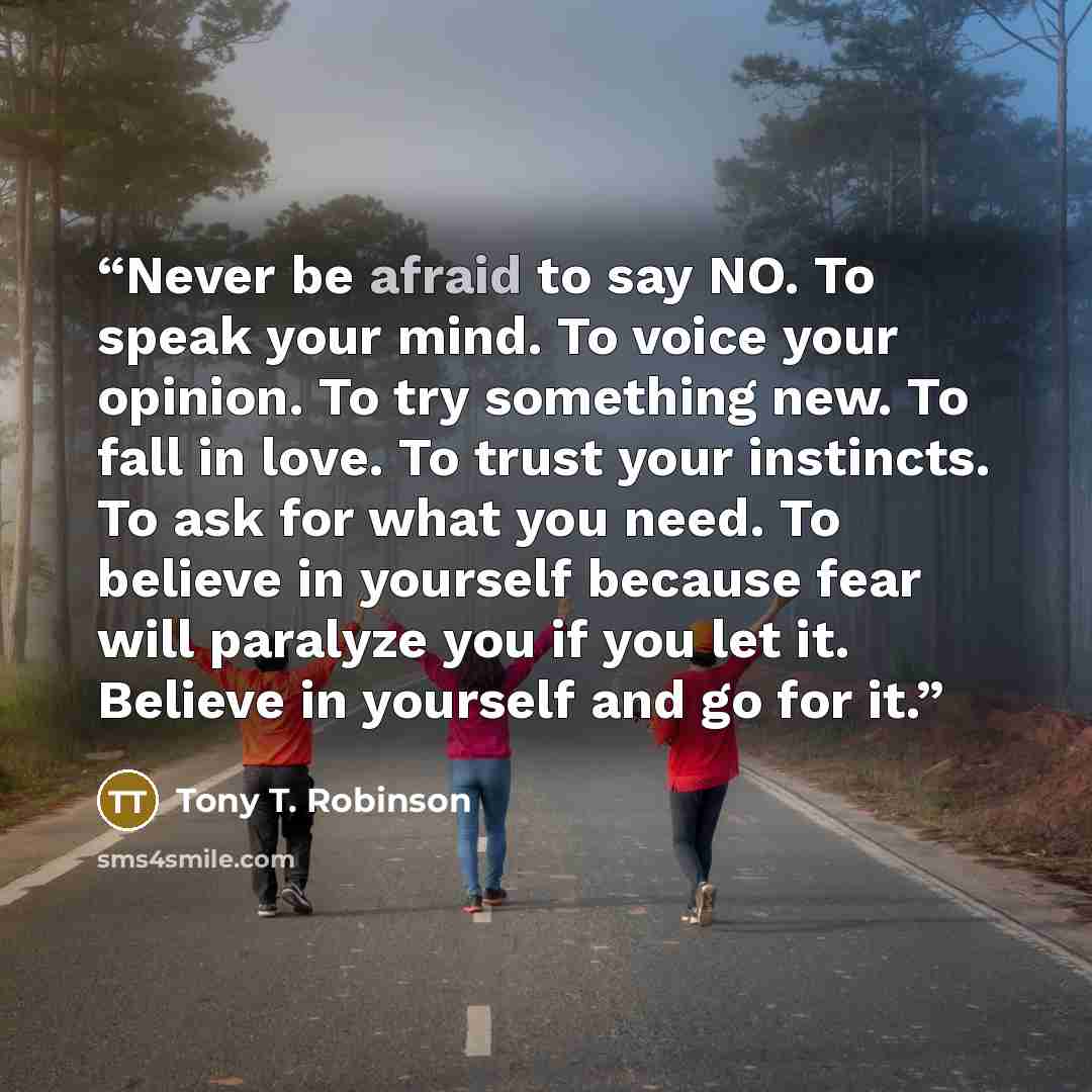 “Never be afraid to say NO. To speak your mind. To voice your opinion. To try something new. To fall in love. To trust your instincts. To ask for what you need. To believe in yourself because fear will paralyze you if you let it. Believe in yourself and go for it.” quote by Tony T. Robinson