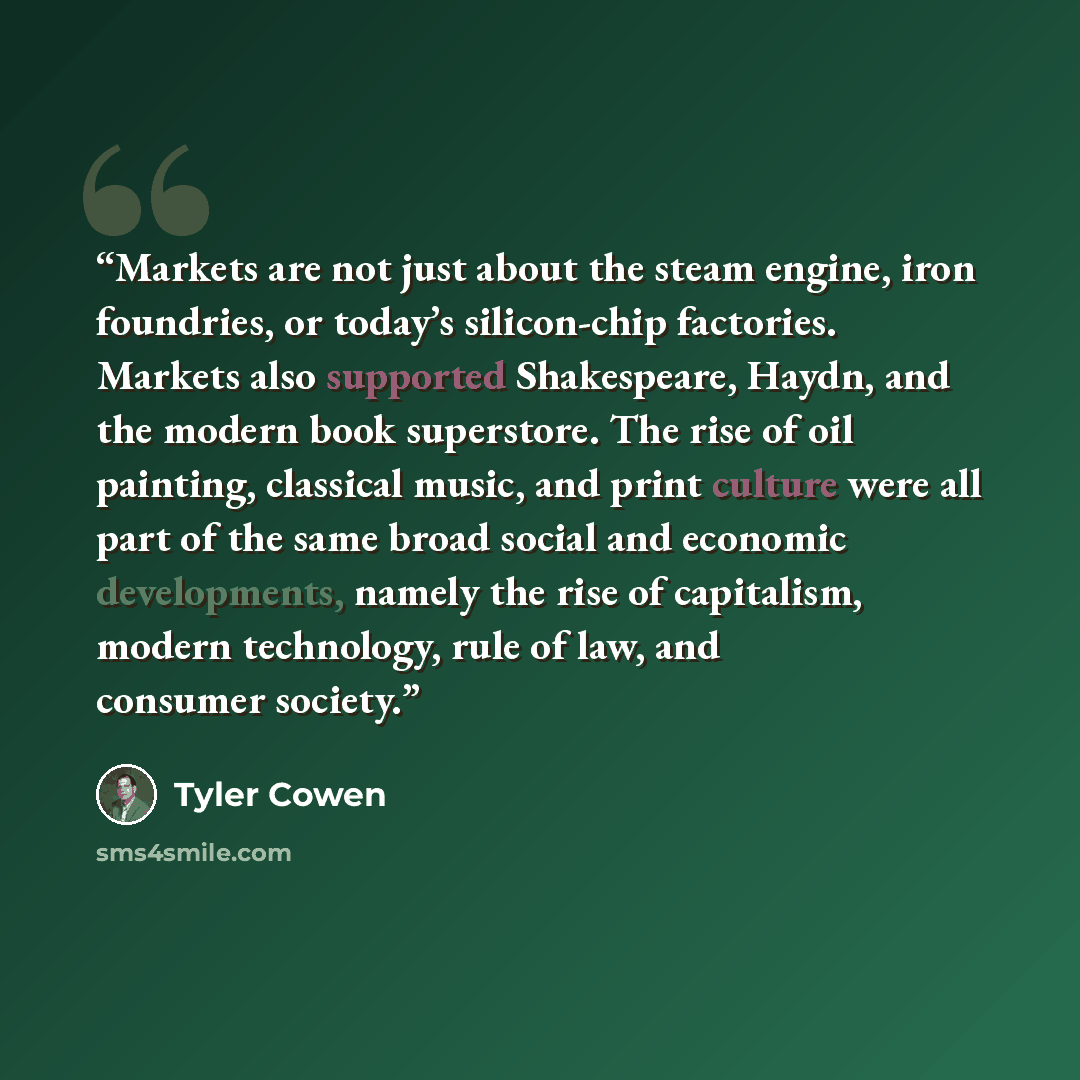 “Markets are not just about the steam engine, iron foundries, or today’s silicon-chip factories. Markets also supported Shakespeare, Haydn, and the modern book superstore. The rise of oil painting, classical music, and print culture were all part of the same broad social and economic developments…” quote by Tyler Cowen