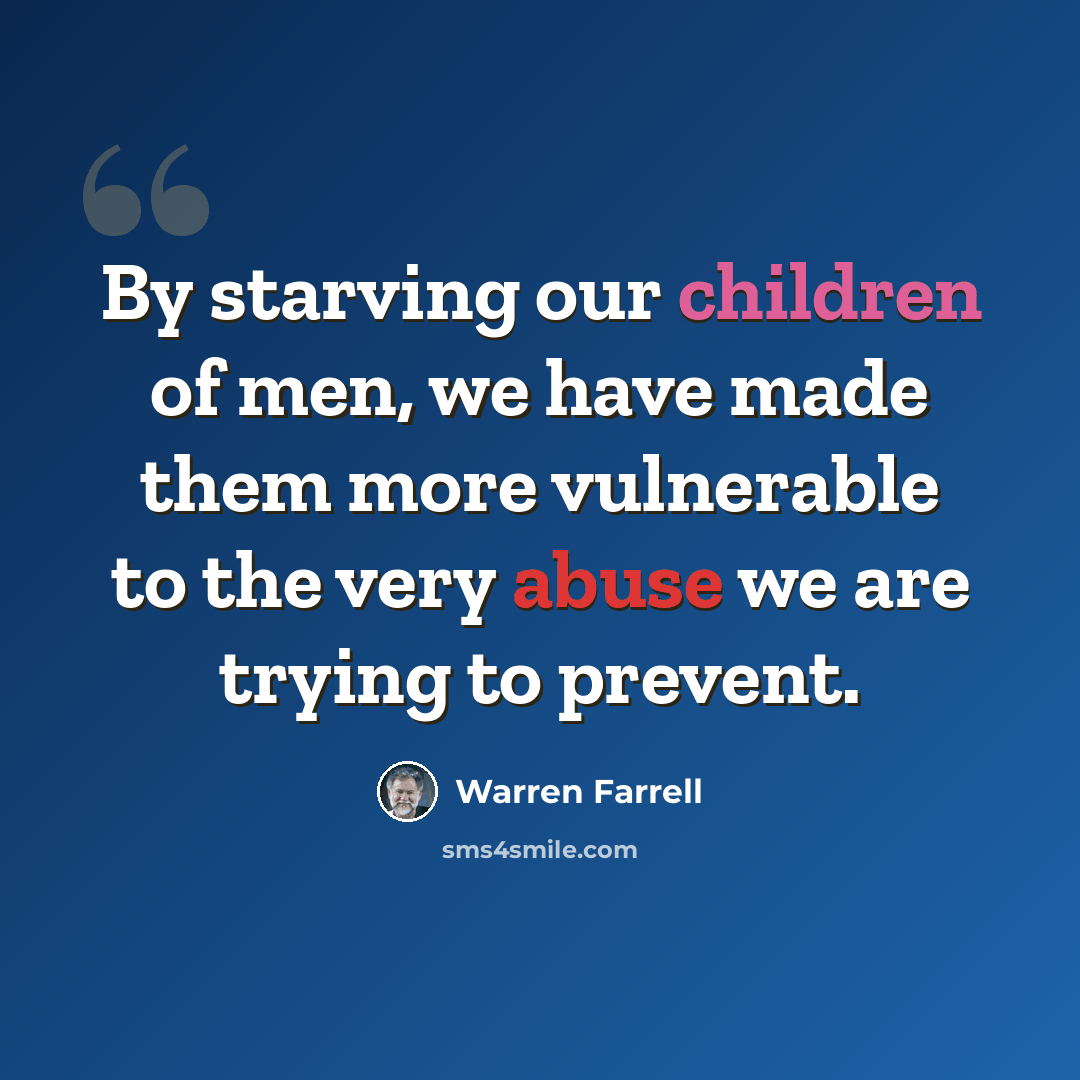 “By starving our children of men, we have made them more vulnerable to the very abuse we are trying to prevent.” quote by Warren Farrell