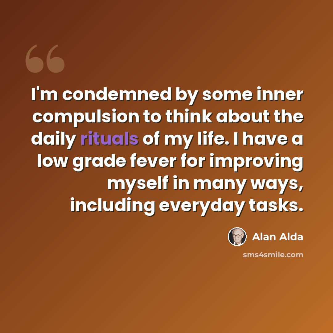 “I'm condemned by some inner compulsion to think about the daily rituals of my life. I have a low grade fever for improving myself in many ways, including everyday tasks.” quote by Alan Alda