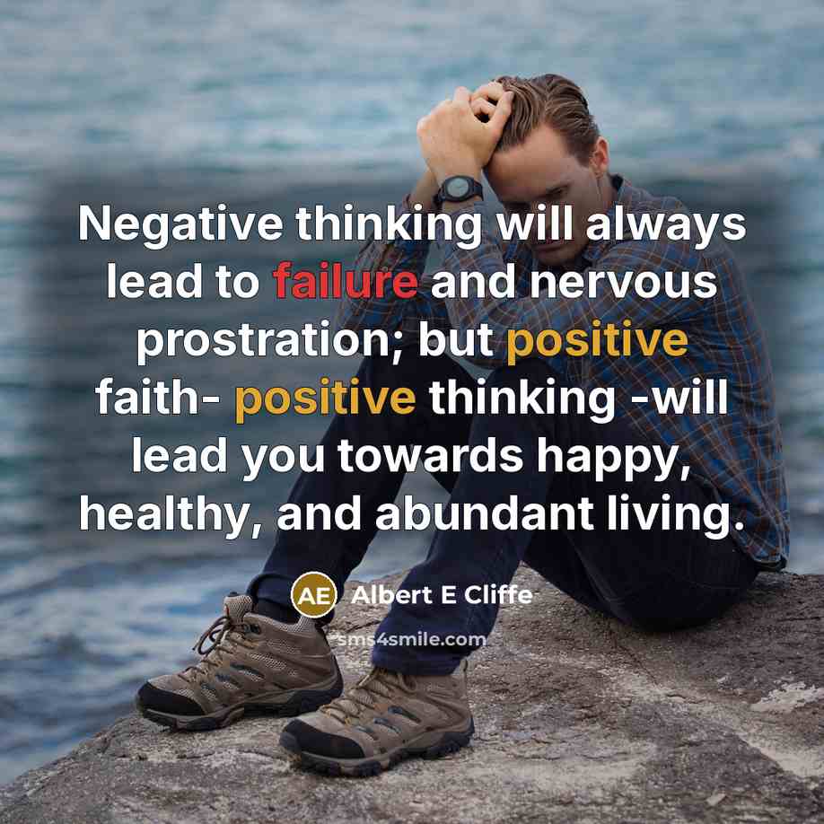 “Negative thinking will always lead to failure and nervous prostration; but positive faith- positive thinking -will lead you towards happy, healthy, and abundant living.” quote by Albert E Cliffe