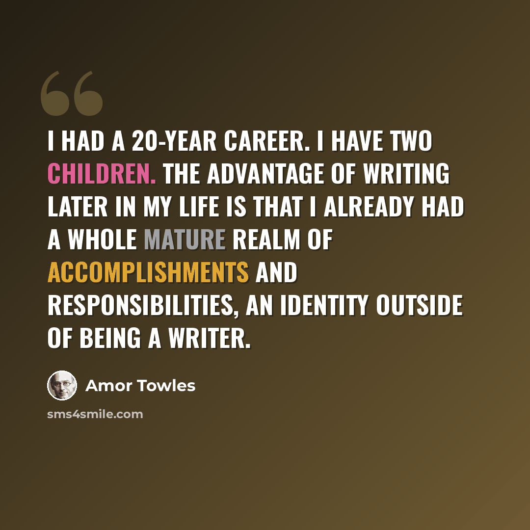 “I had a 20-year career. I have two children. The advantage of writing later in my life is that I already had a whole mature realm of accomplishments and responsibilities, an identity outside of being a writer.” quote by Amor Towles