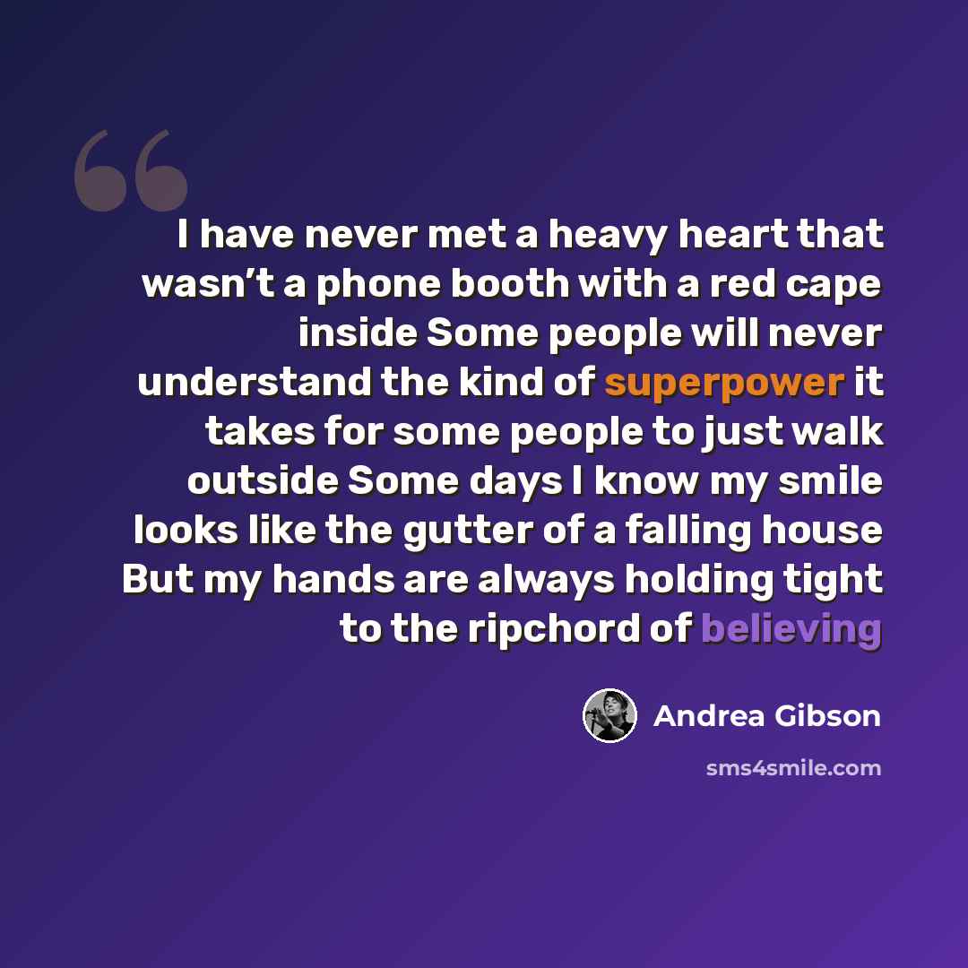 “I have never met a heavy heart that wasn’t a phone booth with a red cape inside Some people will never understand the kind of superpower it takes for some people to just walk outside Some days I know my smile looks like the gutter of a falling house But my hands are always holding tight to the…” quote by Andrea Gibson
