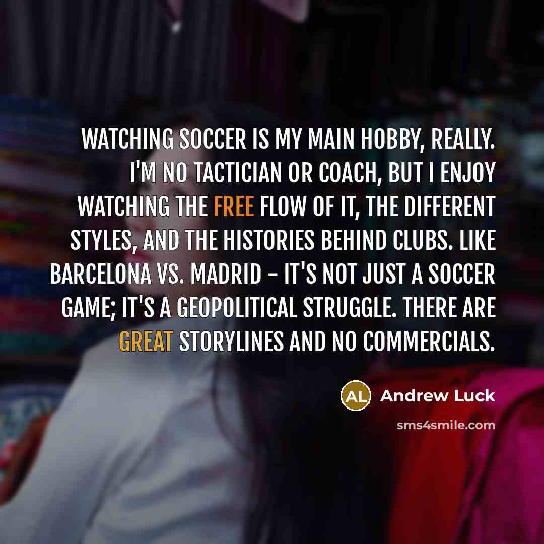 “Watching soccer is my main hobby, really. I'm no tactician or coach, but I enjoy watching the free flow of it, the different styles, and the histories behind clubs. Like Barcelona vs. Madrid - it's not just a soccer game; it's a geopolitical struggle. There are great storylines and no commercials.” quote by Andrew Luck