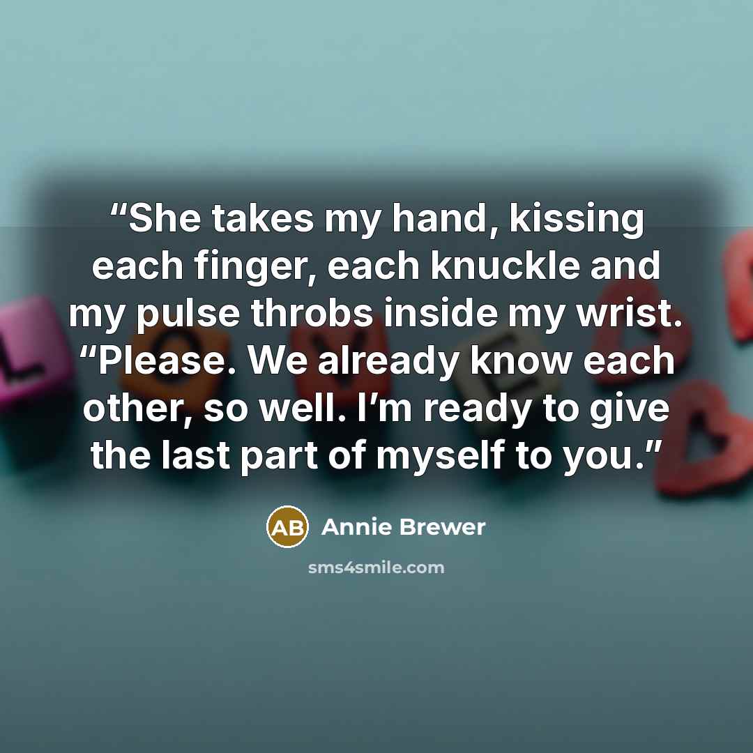 “She takes my hand, kissing each finger, each knuckle and my pulse throbs inside my wrist. “Please. We already know each other, so well. I’m ready to give the last part of myself to you.” quote by Annie Brewer