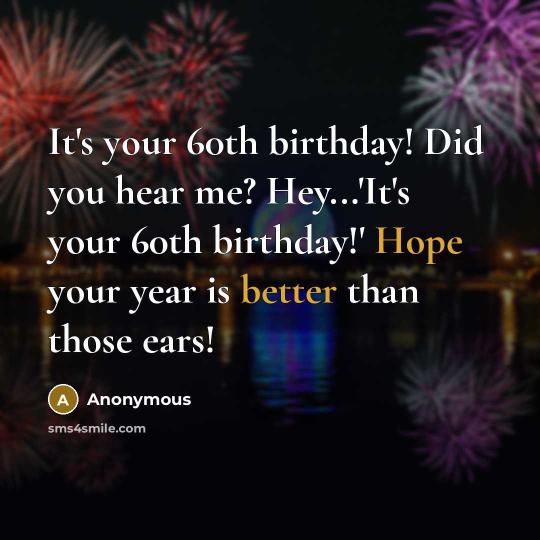 “It's your 60th birthday! Did you hear me? Hey...'It's your 60th birthday!' Hope your year is better than those ears!” quote by Anonymous