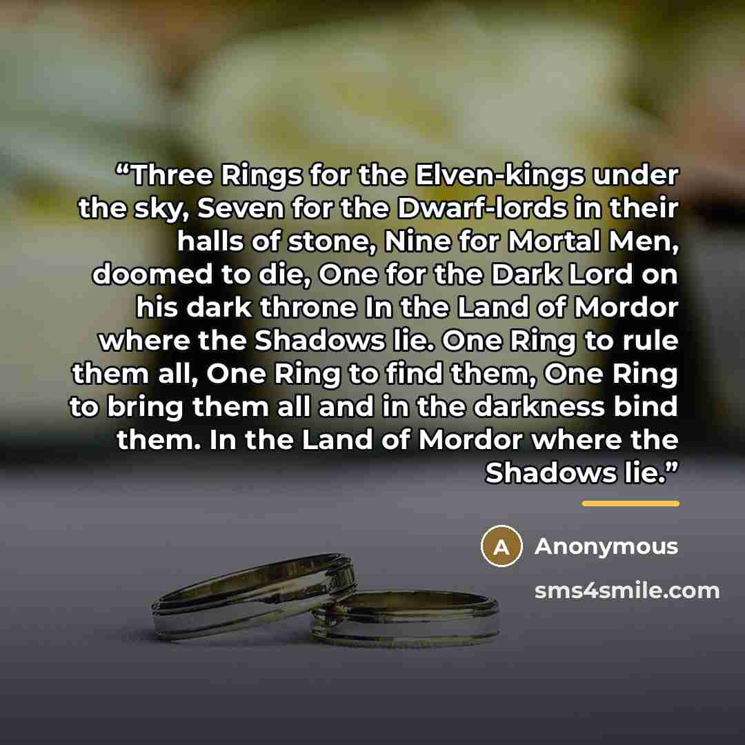 “Three Rings for the Elven-kings under the sky, Seven for the Dwarf-lords in their halls of stone, Nine for Mortal Men, doomed to die, One for the Dark Lord on his dark throne In the Land of Mordor where the Shadows lie. One Ring to rule them all, One Ring to find them, One Ring to bring them all…” quote by Anonymous