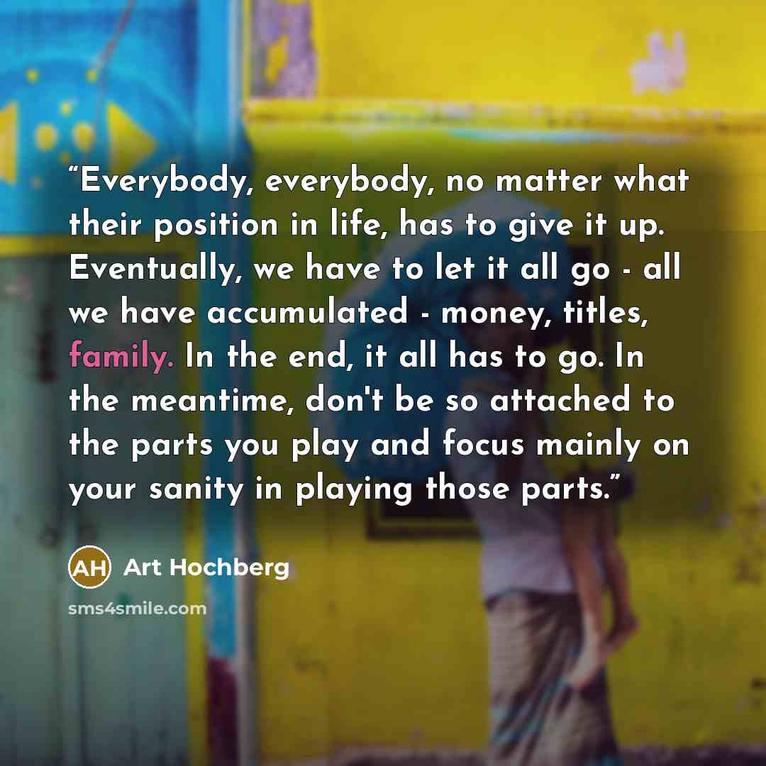 “Everybody, everybody, no matter what their position in life, has to give it up. Eventually, we have to let it all go - all we have accumulated - money, titles, family. In the end, it all has to go. In the meantime, don't be so attached to the parts you play and focus mainly on your sanity in…” quote by Art Hochberg