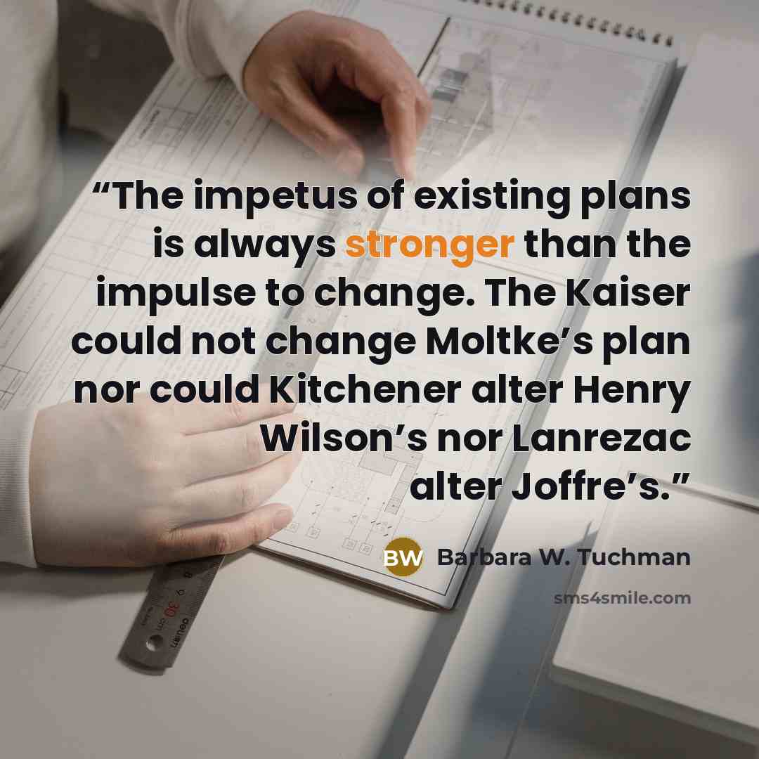 “The impetus of existing plans is always stronger than the impulse to change. The Kaiser could not change Moltke’s plan nor could Kitchener alter Henry Wilson’s nor Lanrezac alter Joffre’s.” quote by Barbara W. Tuchman