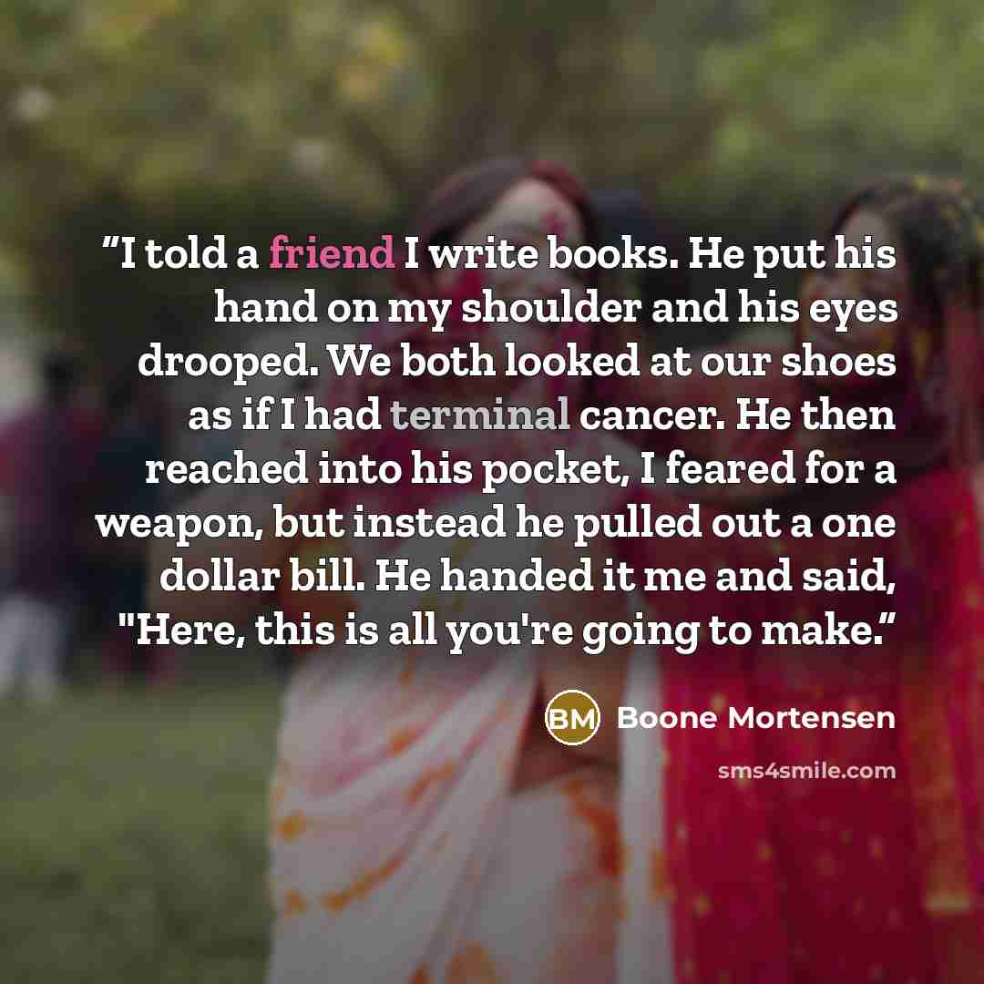 “I told a friend I write books. He put his hand on my shoulder and his eyes drooped. We both looked at our shoes as if I had terminal cancer. He then reached into his pocket, I feared for a weapon, but instead he pulled out a one dollar bill. He handed it me and said, "Here, this is all you're…” quote by Boone Mortensen