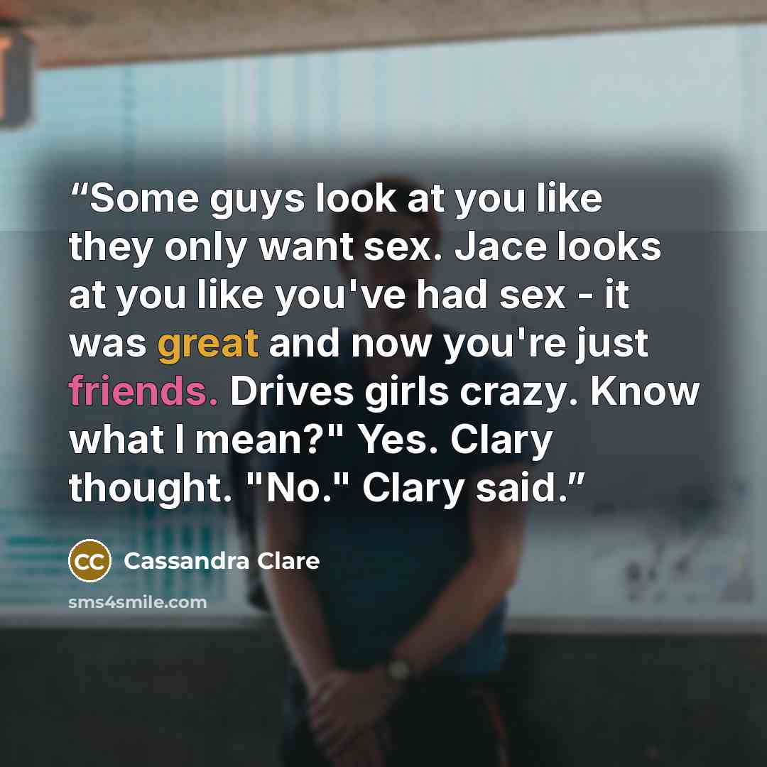 “Some guys look at you like they only want sex. Jace looks at you like you've had sex - it was great and now you're just friends. Drives girls crazy. Know what I mean?" Yes. Clary thought. "No." Clary said.” quote by Cassandra Clare