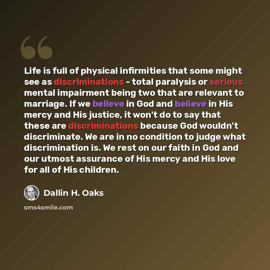 “Life is full of physical infirmities that some might see as discriminations - total paralysis or serious mental impairment being two that are relevant to marriage. If we believe in God and believe in His mercy and His justice, it won't do to say that these are discriminations because God wouldn't…” quote by Dallin H. Oaks
