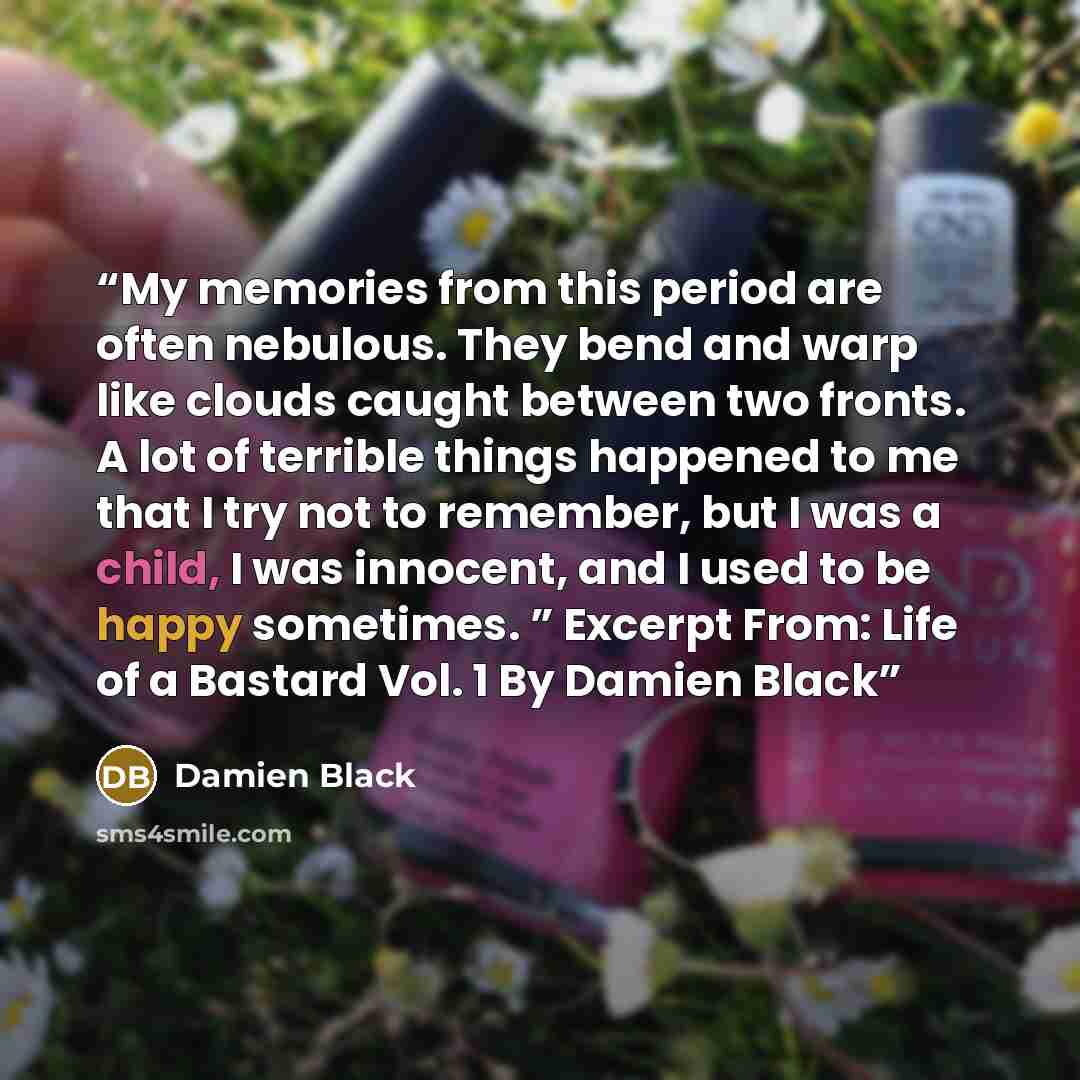 “My memories from this period are often nebulous. They bend and warp like clouds caught between two fronts. A lot of terrible things happened to me that I try not to remember, but I was a child, I was innocent, and I used to be happy sometimes. ” Excerpt From: Life of a Bastard Vol. 1 By Damien Black” quote by Damien Black