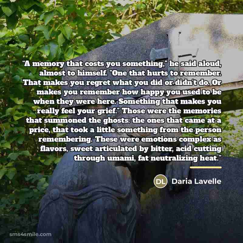 “A memory that costs you something," he said aloud, almost to himself. "One that hurts to remember. That makes you regret what you did or didn't do. Or makes you remember how happy you used to be when they were here. Something that makes you really feel your grief." Those were the memories that…” quote by Daria Lavelle
