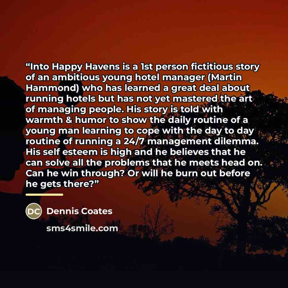 “Into Happy Havens is a 1st person fictitious story of an ambitious young hotel manager (Martin Hammond) who has learned a great deal about running hotels but has not yet mastered the art of managing people. His story is told with warmth & humor to show the daily routine of a young man learning to…” quote by Dennis Coates