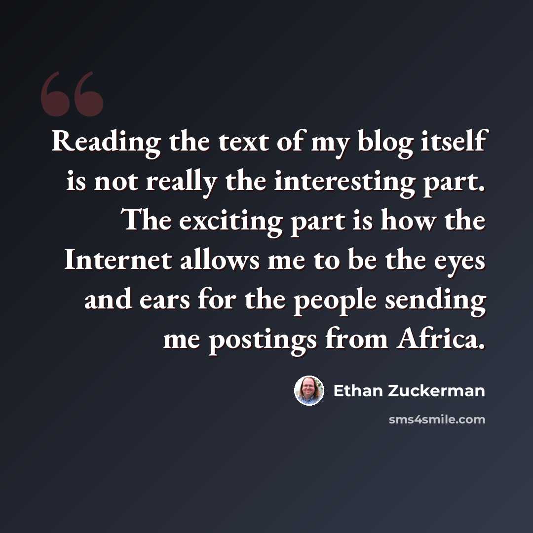 “Reading the text of my blog itself is not really the interesting part. The exciting part is how the Internet allows me to be the eyes and ears for the people sending me postings from Africa.” quote by Ethan Zuckerman