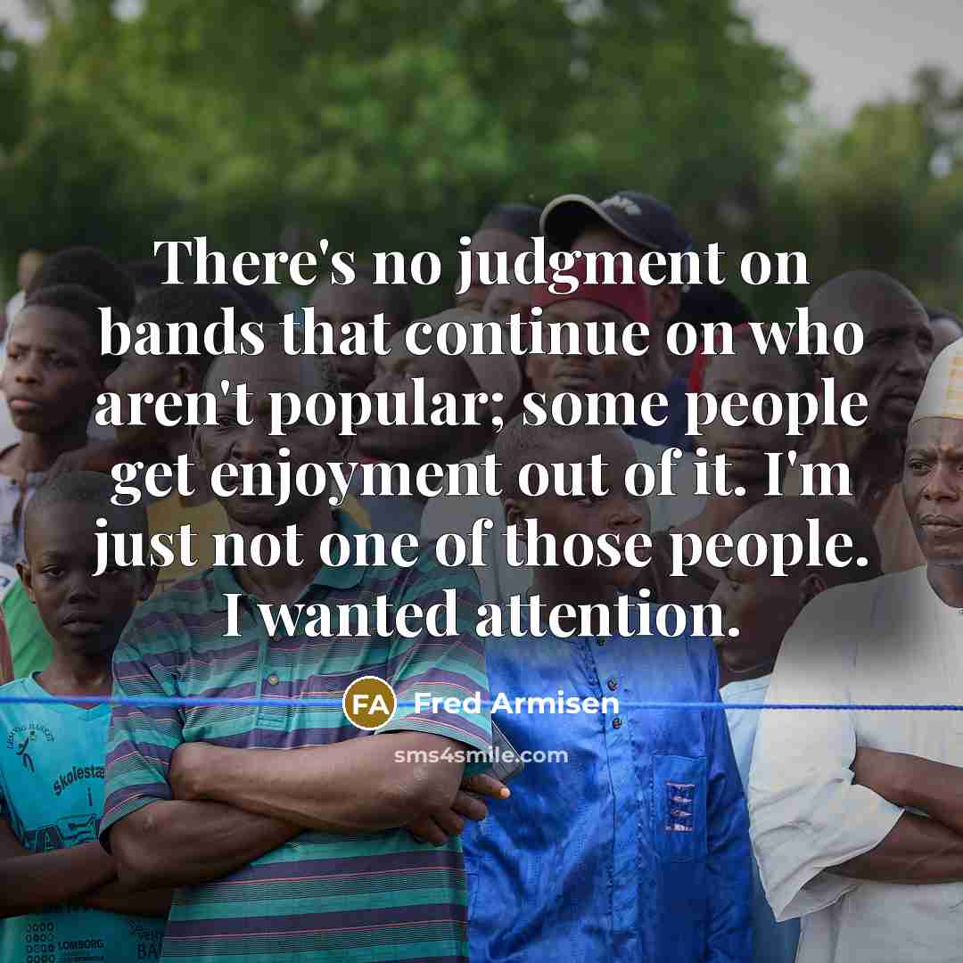 “There's no judgment on bands that continue on who aren't popular; some people get enjoyment out of it. I'm just not one of those people. I wanted attention.” quote by Fred Armisen