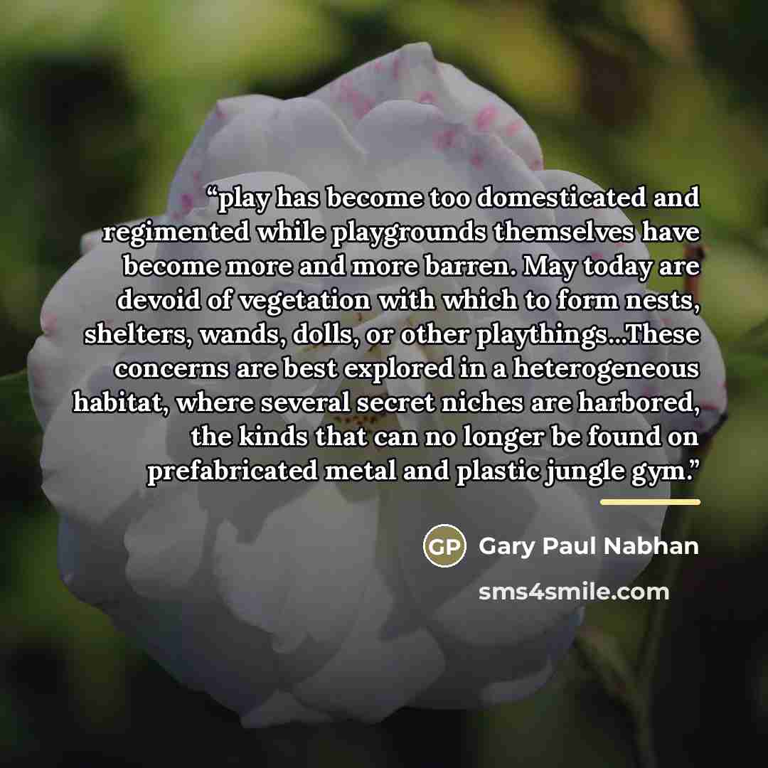 “play has become too domesticated and regimented while playgrounds themselves have become more and more barren. May today are devoid of vegetation with which to form nests, shelters, wands, dolls, or other playthings...These concerns are best explored in a heterogeneous habitat, where several…” quote by Gary Paul Nabhan