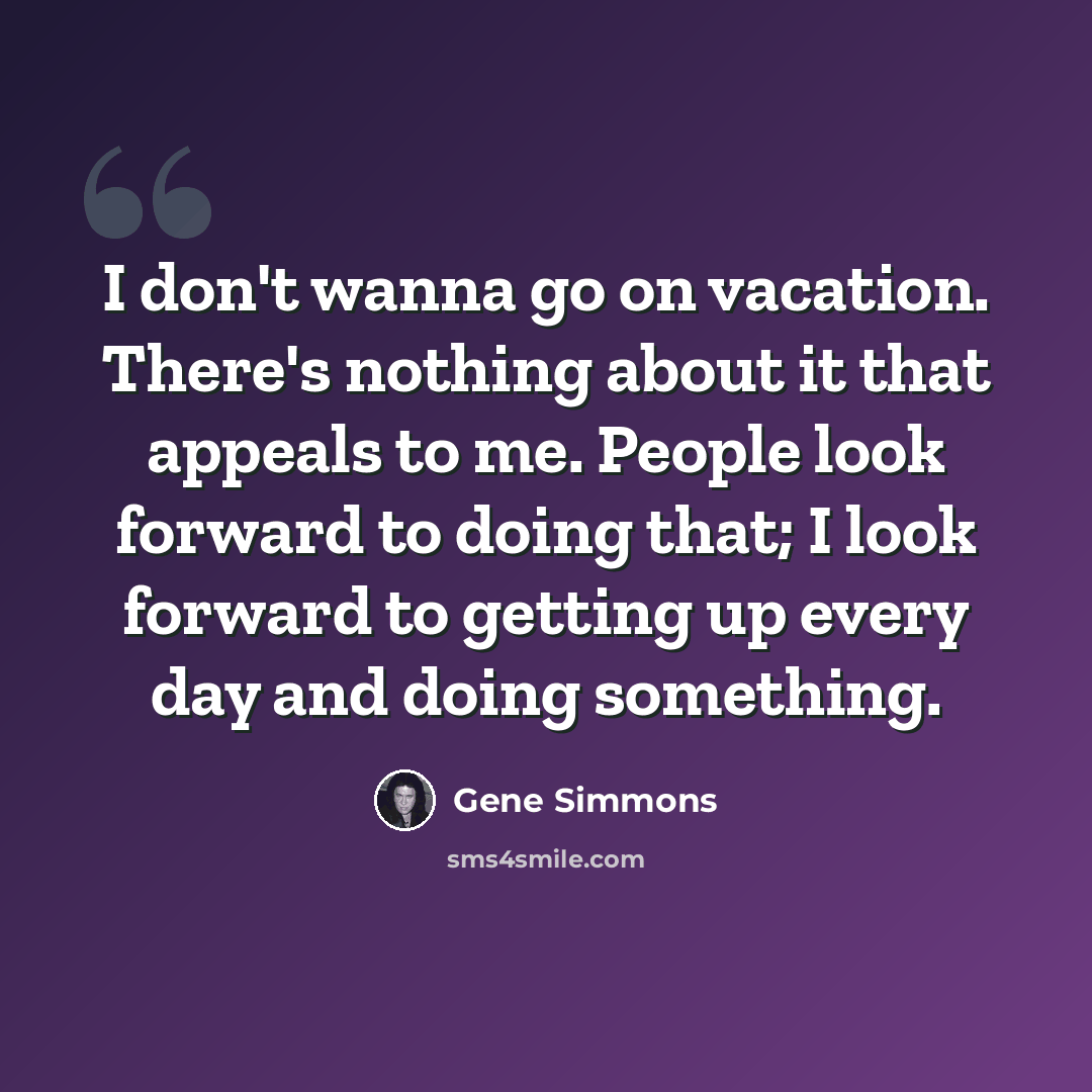 “I don't wanna go on vacation. There's nothing about it that appeals to me. People look forward to doing that; I look forward to getting up every day and doing something.” quote by Gene Simmons