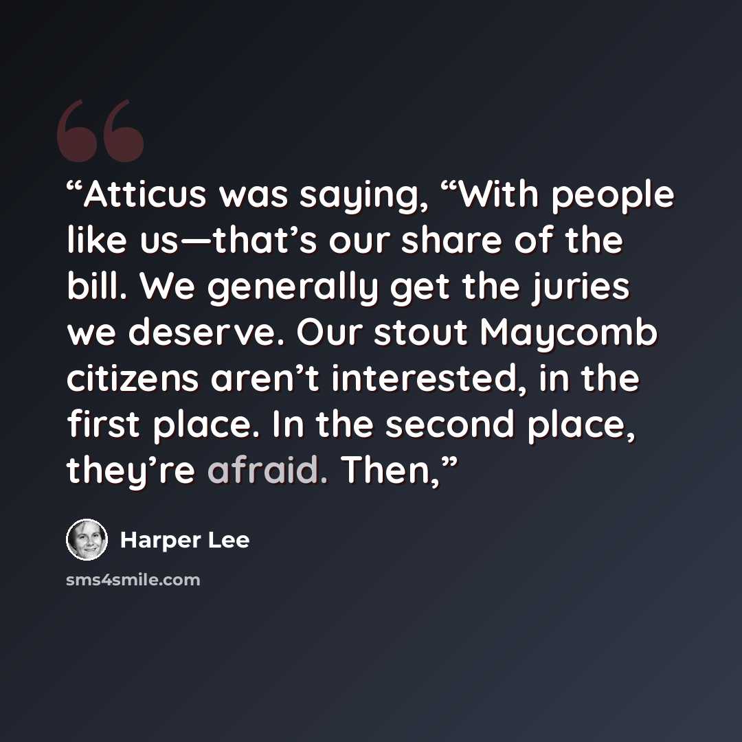 “Atticus was saying, “With people like us—that’s our share of the bill. We generally get the juries we deserve. Our stout Maycomb citizens aren’t interested, in the first place. In the second place, they’re afraid. Then,” quote by Harper Lee