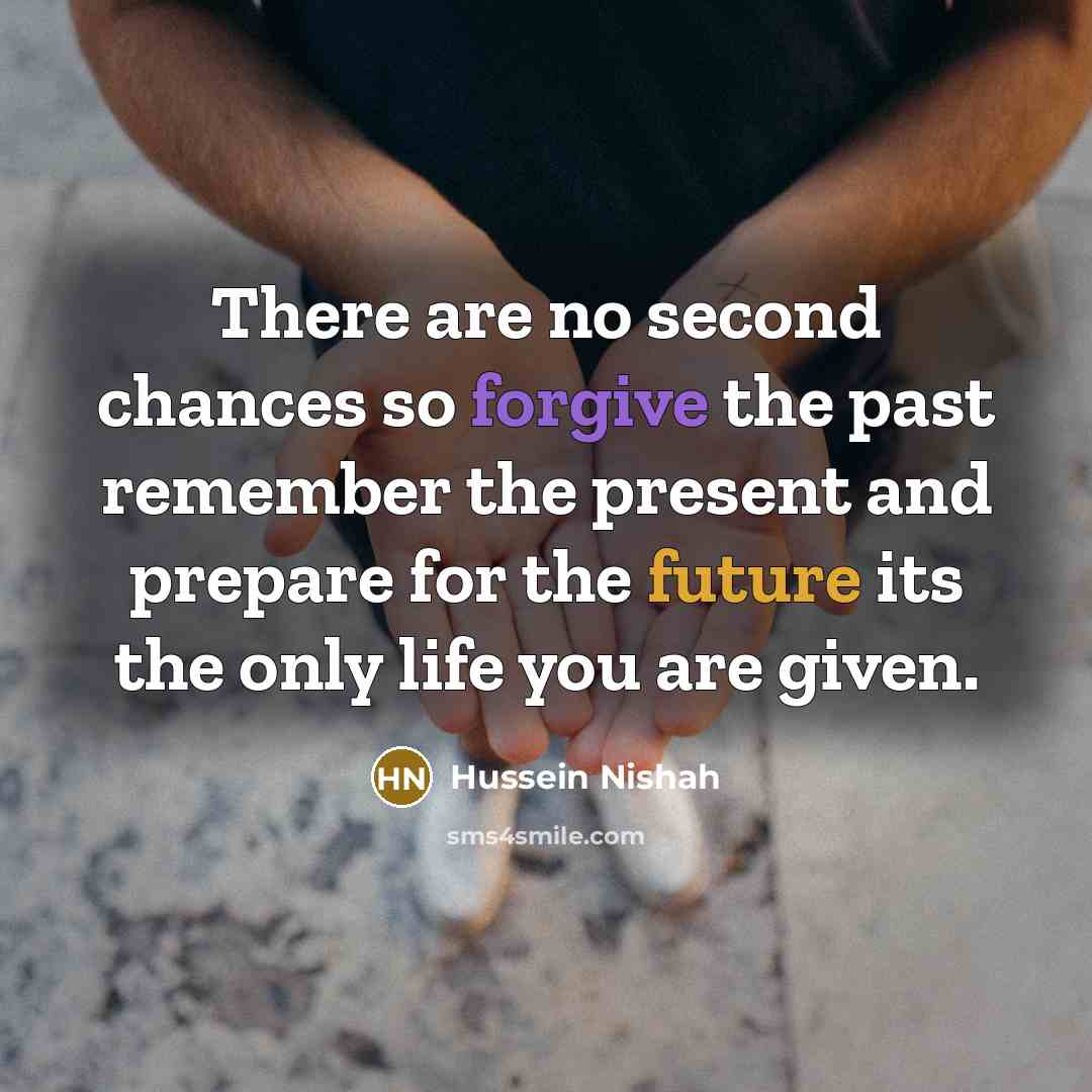 “There are no second chances so forgive the past remember the present and prepare for the future its the only life you are given.” quote by Hussein Nishah