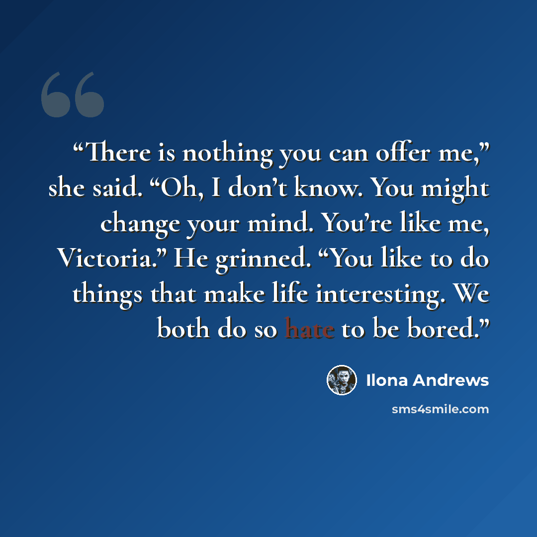 “There is nothing you can offer me,” she said. “Oh, I don’t know. You might change your mind. You’re like me, Victoria.” He grinned. “You like to do things that make life interesting. We both do so hate to be bored.” quote by Ilona Andrews