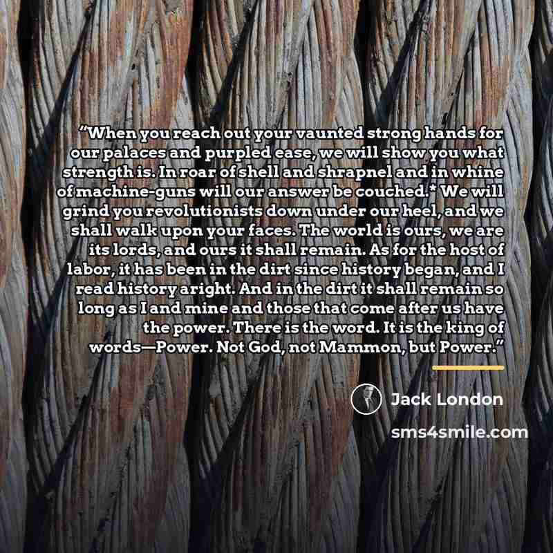 “When you reach out your vaunted strong hands for our palaces and purpled ease, we will show you what strength is. In roar of shell and shrapnel and in whine of machine-guns will our answer be couched.* We will grind you revolutionists down under our heel, and we shall walk upon your faces. The…” quote by Jack London