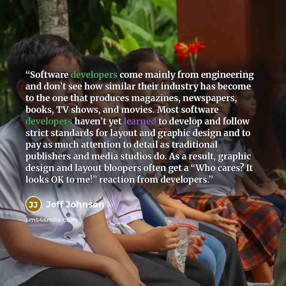“Software developers come mainly from engineering and don’t see how similar their industry has become to the one that produces magazines, newspapers, books, TV shows, and movies. Most software developers haven’t yet learned to develop and follow strict standards for layout and graphic design and to…” quote by Jeff Johnson