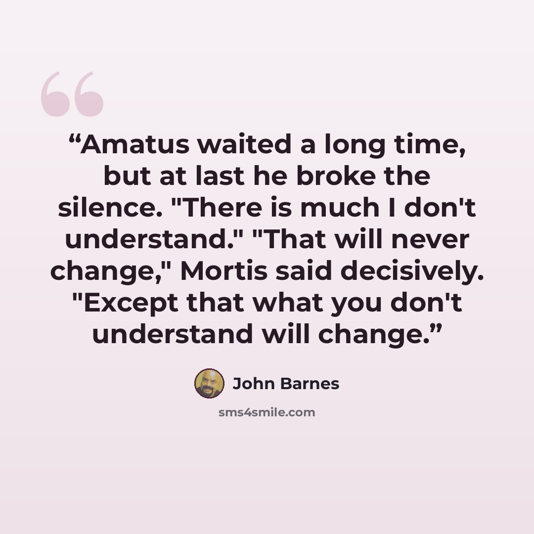 “Amatus waited a long time, but at last he broke the silence. "There is much I don't understand." "That will never change," Mortis said decisively. "Except that what you don't understand will change.” quote by John Barnes