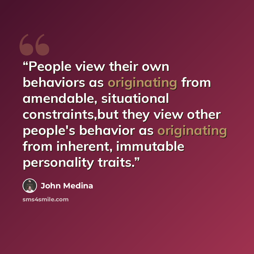“People view their own behaviors as originating from amendable, situational constraints,but they view other people's behavior as originating from inherent, immutable personality traits.” quote by John Medina