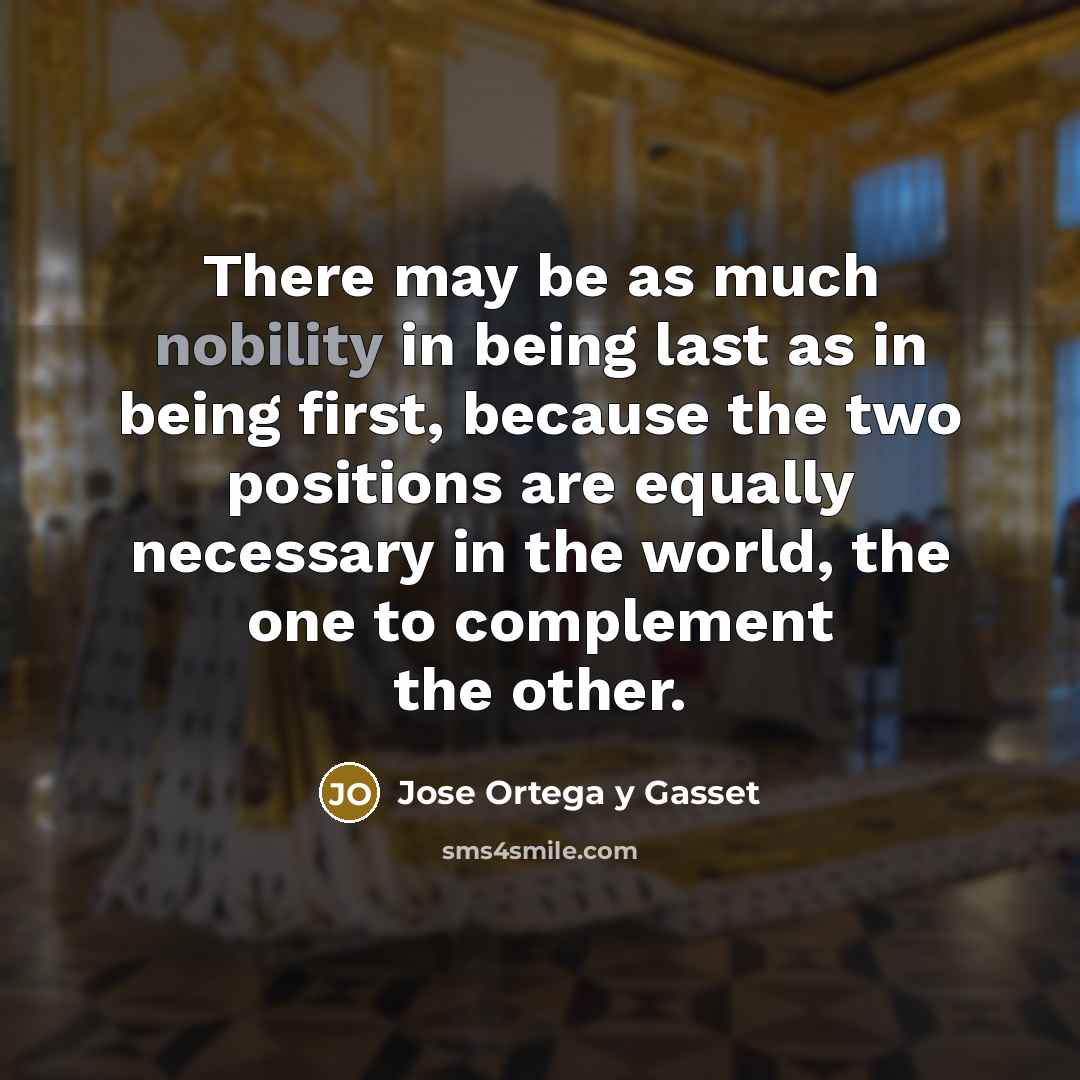 “There may be as much nobility in being last as in being first, because the two positions are equally necessary in the world, the one to complement the other.” quote by Jose Ortega y Gasset