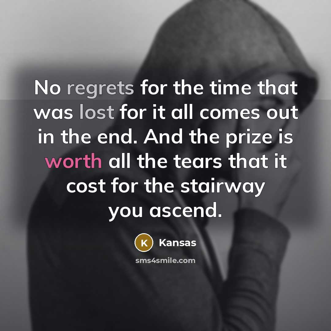 “No regrets for the time that was lost for it all comes out in the end. And the prize is worth all the tears that it cost for the stairway you ascend.” quote by Kansas