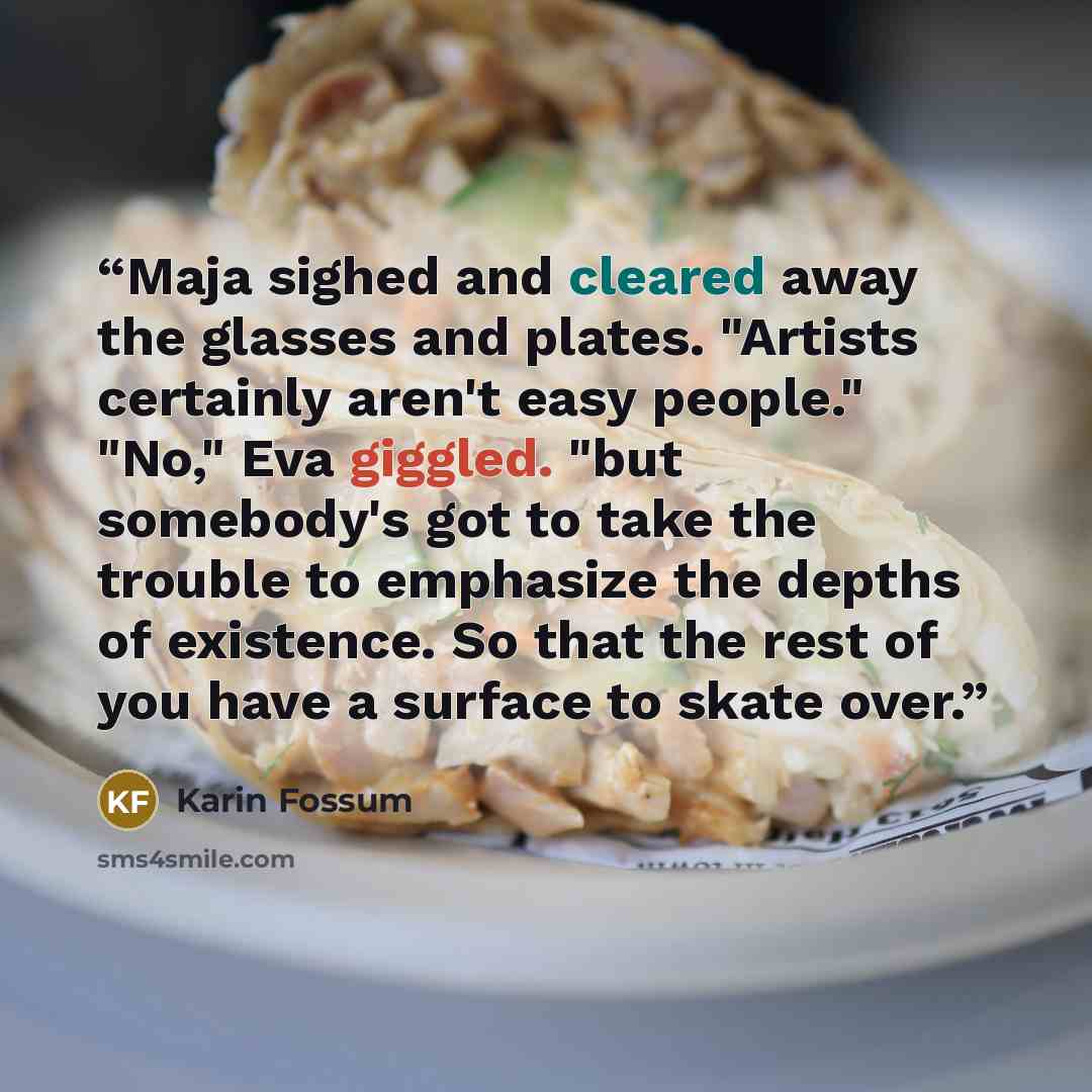 “Maja sighed and cleared away the glasses and plates. "Artists certainly aren't easy people." "No," Eva giggled. "but somebody's got to take the trouble to emphasize the depths of existence. So that the rest of you have a surface to skate over.” quote by Karin Fossum