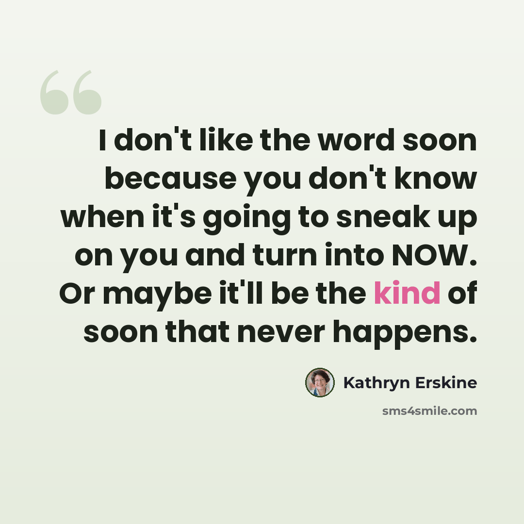 “I don't like the word soon because you don't know when it's going to sneak up on you and turn into NOW. Or maybe it'll be the kind of soon that never happens.” quote by Kathryn Erskine