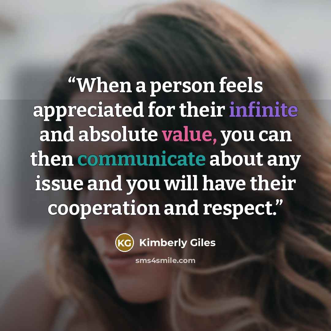 “When a person feels appreciated for their infinite and absolute value, you can then communicate about any issue and you will have their cooperation and respect.” quote by Kimberly Giles